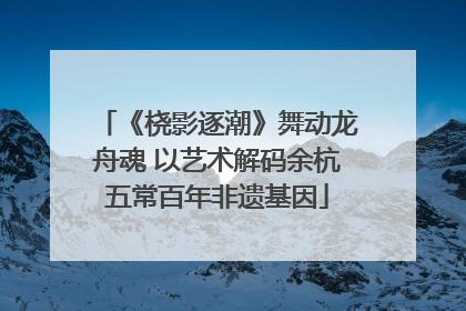 《桡影逐潮》舞动龙舟魂 以艺术解码余杭五常百年非遗基因