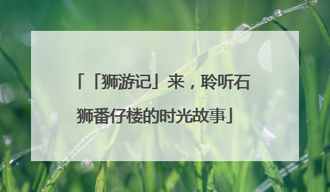 「狮游记」来，聆听石狮番仔楼的时光故事