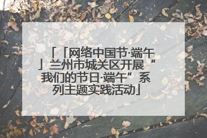 「网络中国节·端午」兰州市城关区开展“我们的节日·端午”系列主题实践活动