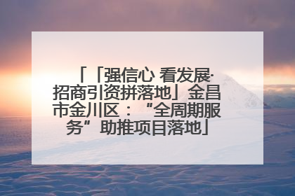 「强信心 看发展·招商引资拼落地」金昌市金川区：“全周期服务”助推项目落地