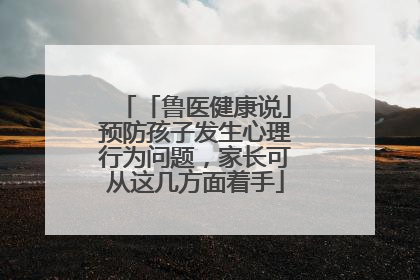 「鲁医健康说」预防孩子发生心理行为问题，家长可从这几方面着手