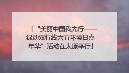 “美丽中国我先行——绿动双行线六五环境日嘉年华”活动在太原举行