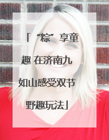 “粽”享童趣 在济南九如山感受双节野趣玩法
