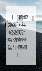 “传统焕新+年轻潮玩”燃动吉林端午假期
