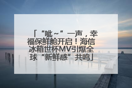 “呲～”一声，幸福保鲜舱开启！海信冰箱世杯MV引爆全球“新鲜感”共鸣