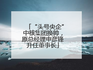 “头号央企”中核集团换帅，原总经理申彦锋升任董事长