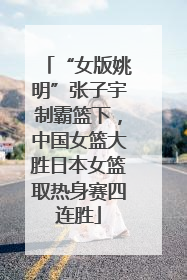 “女版姚明”张子宇制霸篮下，中国女篮大胜日本女篮取热身赛四连胜