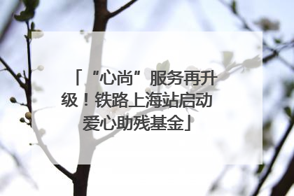 “心尚”服务再升级！铁路上海站启动爱心助残基金