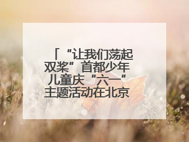 “让我们荡起双桨”首都少年儿童庆“六一”主题活动在北京北海公园举办
