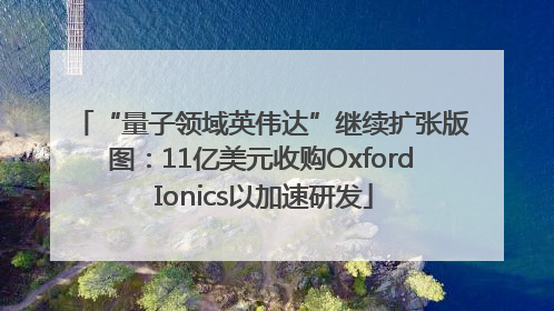 “量子领域英伟达”继续扩张版图：11亿美元收购Oxford Ionics以加速研发