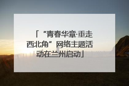 “青春华章·重走西北角”网络主题活动在兰州启动