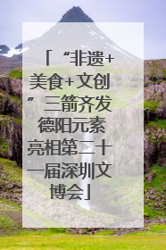 “非遗+美食+文创”三箭齐发 德阳元素亮相第二十一届深圳文博会