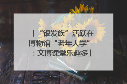 “银发族”活跃在博物馆“老年大学”：文博课堂乐趣多