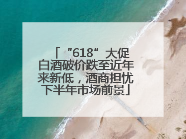 “618”大促白酒破价跌至近年来新低，酒商担忧下半年市场前景