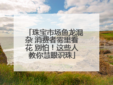 珠宝市场鱼龙混杂 消费者雾里看花 别怕！这些人教你慧眼识珠