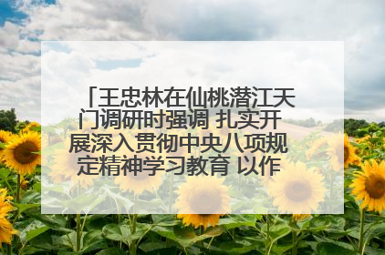 王忠林在仙桃潜江天门调研时强调 扎实开展深入贯彻中央八项规定精神学习教育 以作风建设新成效加快推动高质量发展