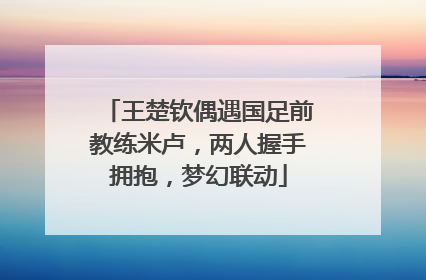 王楚钦偶遇国足前教练米卢，两人握手拥抱，梦幻联动