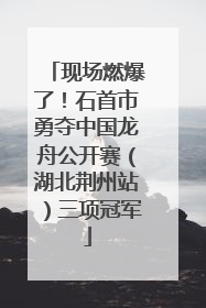现场燃爆了！石首市勇夺中国龙舟公开赛（湖北荆州站）三项冠军