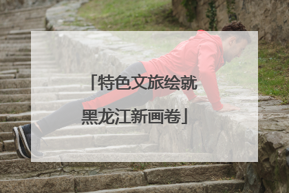 特色文旅绘就黑龙江新画卷