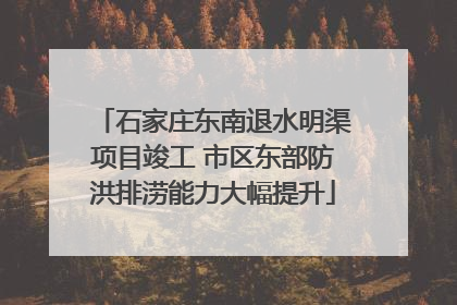 石家庄东南退水明渠项目竣工 市区东部防洪排涝能力大幅提升