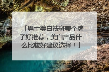 男士美白祛斑哪个牌子好推荐，美白产品什么比较好建议选择！