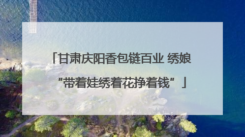甘肃庆阳香包链百业 绣娘“带着娃绣着花挣着钱”