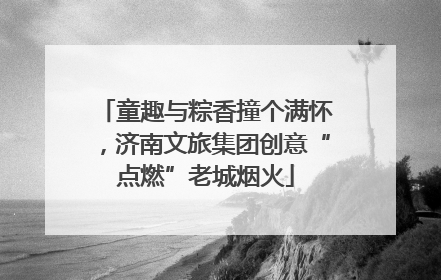 童趣与粽香撞个满怀，济南文旅集团创意“点燃”老城烟火