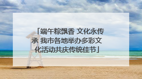 端午粽飘香 文化永传承 我市各地举办多彩文化活动共庆传统佳节