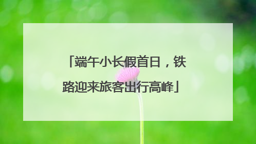 端午小长假首日，铁路迎来旅客出行高峰