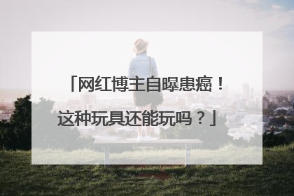 网红博主自曝患癌！这种玩具还能玩吗？