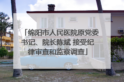 绵阳市人民医院原党委书记、院长陈斌 接受纪律审查和监察调查