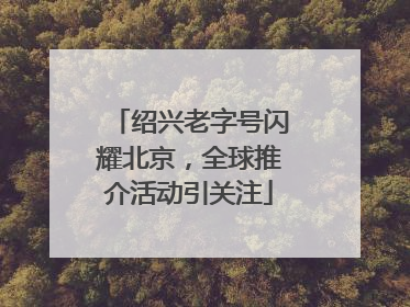 绍兴老字号闪耀北京，全球推介活动引关注