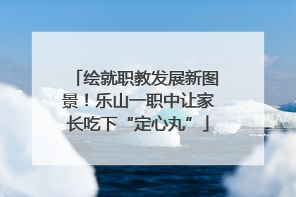 绘就职教发展新图景！乐山一职中让家长吃下“定心丸”