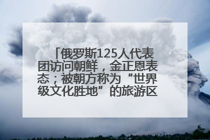 俄罗斯125人代表团访问朝鲜，金正恩表态；被朝方称为“世界级文化胜地”的旅游区，将首次接待俄游客
