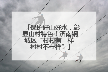 保护好山好水，彰显山村特色！济南钢城区“村村有一样 村村不一样”