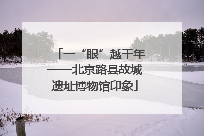 一“眼”越千年——北京路县故城遗址博物馆印象