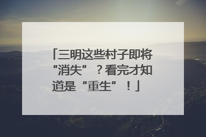 三明这些村子即将“消失”？看完才知道是“重生”！