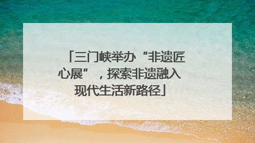 三门峡举办“非遗匠心展”，探索非遗融入现代生活新路径