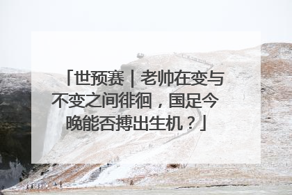 世预赛｜老帅在变与不变之间徘徊，国足今晚能否搏出生机？