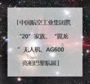 中国航空工业集团携“20”家族、“翼龙”无人机、AG600亮相巴黎航展