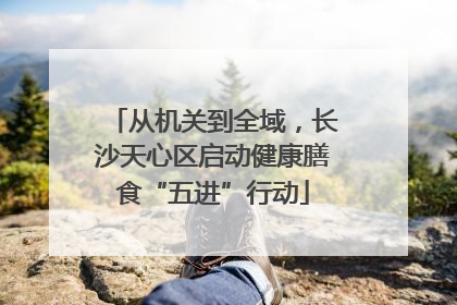 从机关到全域，长沙天心区启动健康膳食“五进”行动