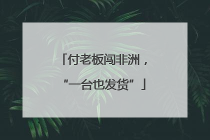 付老板闯非洲，“一台也发货”