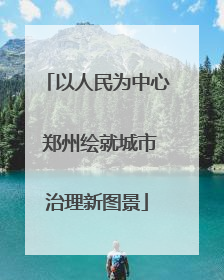 以人民为中心 郑州绘就城市治理新图景