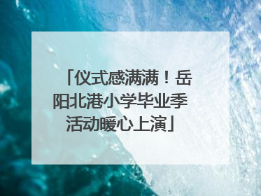 仪式感满满！岳阳北港小学毕业季活动暖心上演