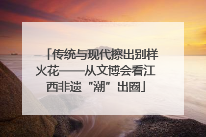 传统与现代擦出别样火花——从文博会看江西非遗“潮”出圈