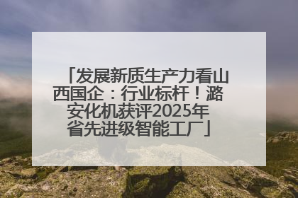发展新质生产力看山西国企：行业标杆！潞安化机获评2025年省先进级智能工厂