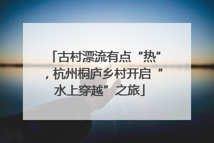 古村漂流有点“热”，杭州桐庐乡村开启“水上穿越”之旅