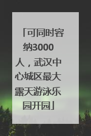 可同时容纳3000人，武汉中心城区最大露天游泳乐园开园