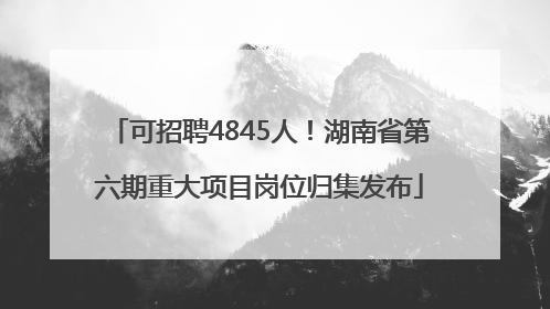 可招聘4845人！湖南省第六期重大项目岗位归集发布
