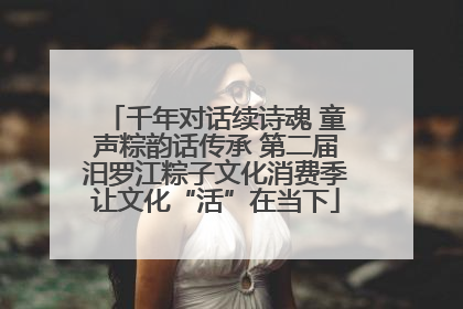 千年对话续诗魂 童声粽韵话传承 第二届汨罗江粽子文化消费季让文化“活”在当下